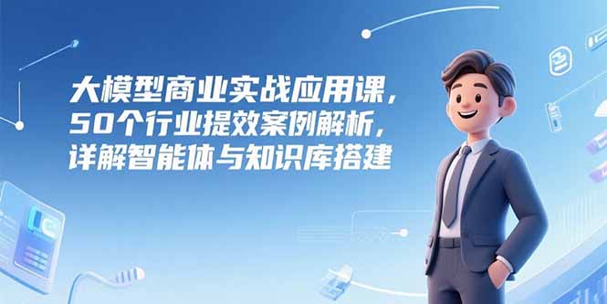 大模型商业实战应用课，50个行业提效案例解析，详解智能体与知识库搭建-壹联网络