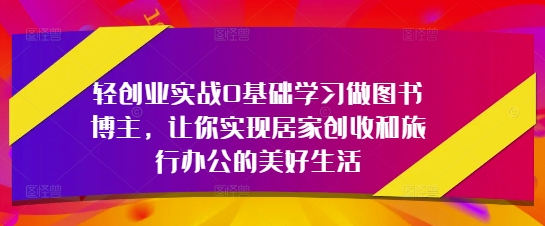 轻创业实战0基础学习做图书博主，让你实现居家创收和旅行办公的美好生活-壹联网络