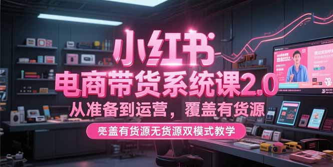 小红书电商带货系统课2.0，从准备到运营，覆盖有货源无货源双模式教学-壹联网络