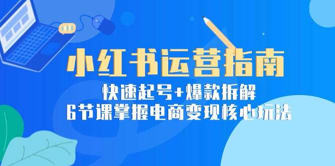 小红书运营指南：快速起号+爆款拆解，6节课掌握电商变现核心玩法-壹联网络