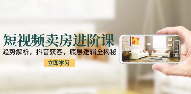 短视频卖房进阶课：趋势解析，抖音获客，底层逻辑全揭秘-壹联网络